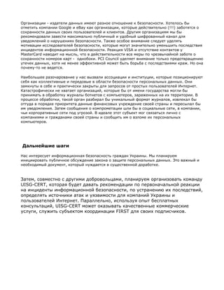 Организации - издатели данных имеют разное отношение к безопасности. Хотелось бы
отметить компании Google и eBay как организации, которые действительно (!!!) заботятся о
сохранности данных своих пользователей и клиентов. Другим организациям мы бы
рекомендовали завести максимально публичный и удобный шифрованный канал для
уведомлений о нарушениях безопасности. Также особое внимание следует уделять
мотивации исследователей безопасности, которые могут значительно уменьшить последствия
инцидентов информационной безопасности. Реакция VISA и отсутствие контактов у
MasterCard наводит на мысль, что в действительности все меры по чрезвычайной заботе о
сохранности номеров карт - однобоки. PCI Council уделяет внимание только предотвращению
утечек данных, хотя не менее эффективной может быть борьба с последствиями краж. Но она
почему-то не ведется.

Наибольшее разочарование у нас вызвали ассоциации и институции, которые позиционируют
себя как коллективные и передовые в области безопасности персональных данных. Они
замкнуты в себе и практически закрыты для запросов от простых пользователей Интернет.
Катастрофически не хватает организаций, которые бы от имени государства могли бы
принимать в обработку журналы ботнетов с компьютеров, зараженных на их территории. В
процессе обработки, такой орган разбирал бы уникальный формат журналов, извлекал бы
оттуда в порядке приоритета данные финансовых учреждение своей страны и пересылал бы
им уведомления. Затем сообщения о компрометации шли бы в социальные сети, в компании,
чьи корпоративные сети под угрозой. В идеале этот субъект мог связаться лично с
компаниями и гражданами своей страны и сообщить им о взломе их персональных
компьютеров.




Дальнейшие шаги

Нас интересует информационная безопасность граждан Украины. Мы планируем
инициировать публичное обсуждение закона о защите персональных данных. Это важный и
необходимый документ, который нуждается в существенной доработке.



Затем, совместно с другими добровольцами, планируем организовать команду
UISG-CERT, которая будет давать рекомендации по первоначальной реакции
на инциденты информационной безопасности, по устранению их последствий,
определять источники атак и уязвимости для компаний Украины и
пользователей Интернет. Параллельно, используя опыт бесплатных
консультаций, UISG-CERT может оказывать качественные коммерческие
услуги, служить субъектом координации FIRST для своих подписчиков.
 