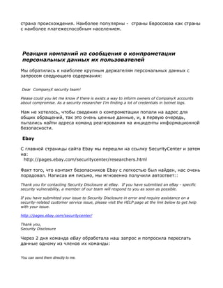страна происхождения. Наиболее популярны - страны Евросоюза как страны
с наиболее платежеспособным населением.




Реакция компаний на сообщения о компрометации
персональных данных их пользователей

Мы обратились к наиболее крупным держателям персональных данных с
запросом следующего содержания:


Dear CompanyX security team!

Please could you let me know if there is exists a way to inform owners of CompanyX accounts
about compromise. As a security researcher I'm finding a lot of credentials in botnet logs.

Нам не хотелось, чтобы сведения о компрометации попали на адрес для
общих обращений, так это очень ценные данные, и, в первую очередь,
пытались найти адреса команд реагирования на инциденты информационной
безопасности.

Ebay

С главной страницы сайта Ebay мы перешли на ссылку SecurityCenter и затем
на:
 http://pages.ebay.com/securitycenter/researchers.html

Факт того, что контакт безопасников Ebay с легкостью был найден, нас очень
порадовал. Написав им письмо, мы мгновенно получили автоответ::

Thank you for contacting Security Disclosure at eBay. If you have submitted an eBay - specific
security vulnerability, a member of our team will respond to you as soon as possible.

If you have submitted your issue to Security Disclosure in error and require assistance on a
security-related customer service issue, please visit the HELP page at the link below to get help
with your issue.

http://pages.ebay.com/securitycenter/

Thank you,
Security Disclosure

Через 2 дня команда eBay обработала наш запрос и попросила переслать
данные одному из членов их команды:


You can send them directly to me.
 