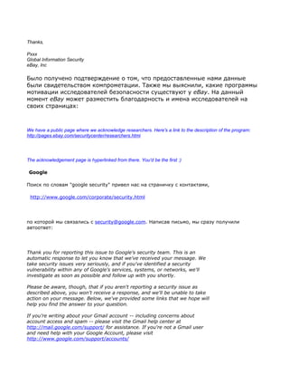 Thanks,

Рххх
Global Information Security
eBay, Inc

Было получено подтверждение о том, что предоставленные нами данные
были свидетельством компрометации. Tакже мы выяснили, какие программы
мотивации исследователей безопасности существуют у eBay. На данный
момент eBay может разместить благодарность и имена исследователей на
своих страницах:



We have a public page where we acknowledge researchers. Here's a link to the description of the program:
http://pages.ebay.com/securitycenter/researchers.html




The acknowledgement page is hyperlinked from there. You'd be the first :)

 Google

Поиск по словам "google security" привел нас на страничку с контактами,

 http://www.google.com/corporate/security.html




по которой мы связались с security@google.com. Написав письмо, мы сразу получили
автоответ:




Thank you for reporting this issue to Google's security team. This is an
automatic response to let you know that we've received your message. We
take security issues very seriously, and if you've identified a security
vulnerability within any of Google's services, systems, or networks, we'll
investigate as soon as possible and follow up with you shortly.

Please be aware, though, that if you aren't reporting a security issue as
described above, you won't receive a response, and we'll be unable to take
action on your message. Below, we've provided some links that we hope will
help you find the answer to your question.

If you're writing about your Gmail account -- including concerns about
account access and spam -- please visit the Gmail help center at
http://mail.google.com/support/ for assistance. If you're not a Gmail user
and need help with your Google Account, please visit
http://www.google.com/support/accounts/
 
