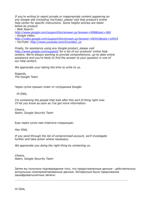 If you're writing to report private or inappropriate content appearing on
any Google site (including YouTube), please visit that product's online
help center for specific instructions. Some helpful articles are listed
below by product.
- Web Search:
http://www.google.com/support/bin/answer.py?answer=508&topic=360
- Google Video:
http://video.google.com/support/bin/answer.py?answer=46541&topic=10919
- YouTube: http://www.youtube.com/t/contact_us

Finally, for assistance using any Google product, please visit
http://www.google.com/support/ for a list of our products' online help
centers. We're always working to provide comprehensive, up-to-date online
assistance and you're likely to find the answer to your question in one of
our help centers.

We appreciate your taking the time to write to us.

Regards,
The Google Team


Через сутки пришел ответ от сотрудника Google:

 Hi Gleb,

I'm contacting the people that look after this sort of thing right now.
I'll let you know as soon as I've got more information.

Cheers,
Adam, Google Security Team


Еще через сутки нам ответили следующее:

Hey Gleb,

If you send through the list of compromised account, we'll investigate
further and take action where necessary.

We appreciate you doing the right thing by contacting us.


Cheers,
Adam, Google Security Team


Затем мы получили подтверждение того, что предоставленные данные - действительно
актуальные скомпрометированные данные. Интересным было предложение
зашифроватьучетные записи:




Hi Gleb,
 