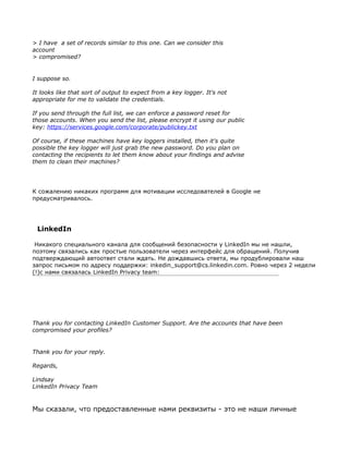 > I have a set of records similar to this one. Can we consider this
account
> compromised?


I suppose so.

It looks like that sort of output to expect from a key logger. It's not
appropriate for me to validate the credentials.

If you send through the full list, we can enforce a password reset for
those accounts. When you send the list, please encrypt it using our public
key: https://services.google.com/corporate/publickey.txt

Of course, if these machines have key loggers installed, then it's quite
possible the key logger will just grab the new password. Do you plan on
contacting the recipients to let them know about your findings and advise
them to clean their machines?




К сожалению никаких программ для мотивации исследователей в Google не
предусматривалось.




 LinkedIn

 Никакого специального канала для сообщений безопасности у LinkedIn мы не нашли,
поэтому связались как простые пользователи через интерфейс для обращений. Получив
подтверждающий автоответ стали ждать. Не дождавшись ответа, мы продублировали наш
запрос письмом по адресу поддержки: inkedin_support@cs.linkedin.com. Ровно через 2 недели
(!)с нами связалась LinkedIn Privacy team:




Thank you for contacting LinkedIn Customer Support. Are the accounts that have been
compromised your profiles?


Thank you for your reply.

Regards,

Lindsay
LinkedIn Privacy Team



Мы сказали, что предоставленные нами реквизиты - это не наши личные
 