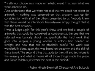 “Firstly, our choice was made on artistic merit. That was what we
were asked to do.
Also, understand that we were not told that we could not select an
artwork -- nothing was censored--so that artwork was up for
consideration with all of the others presented to us. Nobody knew
that there would be aftershock, basically--we simply thought that it
was the best artwork.
I was a Judge again for this year's show and we had a couple of
artworks that could be conceived as controversial, the one that we
selected was basically about hair, speciﬁcally the hard work that
goes into keeping a young woman of color's hair braided or
straight, and how that can be physically painful. The work was
wonderfully done, again, this was based on creativity and the skill of
the artwork.The second thing that adds to the skill and technique is
the imagery and what it means. All of those things made this piece
and David Pulphus, Jr.'s work the best in the exhibit.”
- Robin Hirsch-Steinhoff, Director of Art St. Louis
 