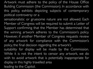 Artwork must adhere to the policy of the House Ofﬁce
Building Commission (the Commission). In accordance with
this policy, exhibits depicting subjects of contemporary
political controversy or a
sensationalistic or gruesome nature are not allowed. Each
Member of Congress will be required to submit a Letter of
Support conﬁrming that the Member has determined that
the winning artwork adheres to the Commission’s policy.
However, if another Member of Congress requests review
of any artwork for compliance with the Commission’s
policy, the ﬁnal decision regarding the artwork’s
suitability for display will be made by the Commission.
While it is not the intent to censor any artwork, we do
wish to avoid artwork that is potentially inappropriate for
display in this highly travelled area
leading to the Capitol.
 