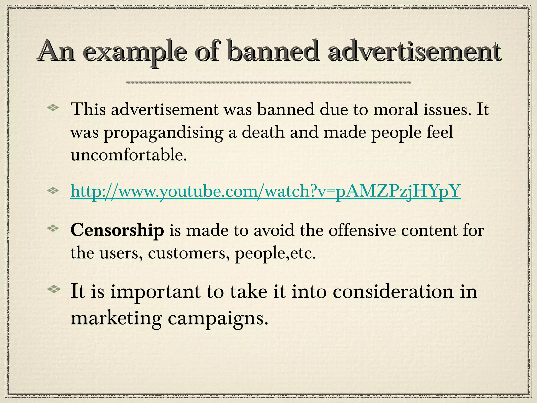 An example of banned advertisement
This advertisement was banned due to moral issues. It
was propagandising a death and made people feel
uncomfortable.
http://www.youtube.com/watch?v=pAMZPzjHYpY
Censorship is made to avoid the offensive content for
the users, customers, people,etc.

It is important to take it into consideration in
marketing campaigns.

 