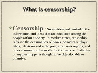 What is censorship?
Censorship - Supervision and control of the

information and ideas that are circulated among the
people within a society. In modern times, censorship
refers to the examination of books, periodicals, plays,
films, television and radio programs, news reports, and
other communication media for the purpose of altering
or suppressing parts thought to be objectionable or
offensive.

 