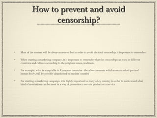 How to prevent and avoid
censorship?

Most of the content will be always censored but in order to avoid the total censorship is important to remember:
When starting a marketing company, it is important to remember that the censorship can vary in different
countries and cultures according to the religious issues, traditions
For example, what is acceptable in European countries - the advertisements which contain naked parts of
human body, will be possibly abandoned in muslim counties
For starting a marketing campaign, it is highly important to study a key country in order to understand what
kind of restrictions can be meet in a way of promotion a certain product or a service

 