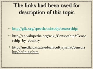 The links had been used for
description of this topic
http://gilc.org/speech/osistudy/censorship/
http://en.wikipedia.org/wiki/Censorship#Censo
rship_by_country
http://media.okstate.edu/faculty/jsenat/censors
hip/defining.htm

 
