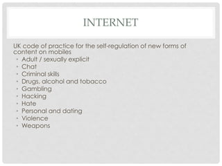 INTERNET
UK code of practice for the self-regulation of new forms of
content on mobiles
• Adult / sexually explicit
• Chat
• Criminal skills
• Drugs, alcohol and tobacco
• Gambling
• Hacking
• Hate
• Personal and dating
• Violence
• Weapons
 