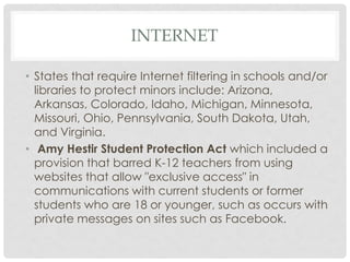 INTERNET
• States that require Internet filtering in schools and/or
libraries to protect minors include: Arizona,
Arkansas, Colorado, Idaho, Michigan, Minnesota,
Missouri, Ohio, Pennsylvania, South Dakota, Utah,
and Virginia.
• Amy Hestir Student Protection Act which included a
provision that barred K-12 teachers from using
websites that allow "exclusive access" in
communications with current students or former
students who are 18 or younger, such as occurs with
private messages on sites such as Facebook.
 