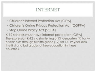 INTERNET
• Children's Internet Protection Act (CIPA)
• Children's Online Privacy Protection Act (COPPA)
• Stop Online Piracy Act (SOPA)
K-12 schools must have internet protection (CIPA)
The expression K-12 is a shortening of Kindergarten (K) for 4–
6-year-olds through twelfth grade (12) for 16–19-year-olds,
the first and last grades of free education in these
countries.
 