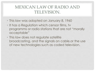 MEXICAN LAW OF RADIO AND
TELEVISION.
• This law was adopted on January 8, 1960
• It has a Regulation which censor films, tv
programms or radio stations that are not “morally
acceptable”
• This law does not regulate satellite
broadcasting, and the signals on cable,or the use
of new technologies such as coded television.
 