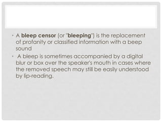 • A bleep censor (or "bleeping") is the replacement
of profanity or classified information with a beep
sound
• A bleep is sometimes accompanied by a digital
blur or box over the speaker's mouth in cases where
the removed speech may still be easily understood
by lip-reading.
 