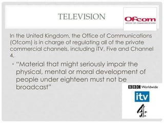 TELEVISION
In the United Kingdom, the Office of Communications
(Ofcom) is in charge of regulating all of the private
commercial channels, including iTV, Five and Channel
4.
• “Material that might seriously impair the
physical, mental or moral development of
people under eighteen must not be
broadcast”
 