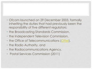 • Ofcom launched on 29 December 2003, formally
inheriting the duties that had previously been the
responsibility of five different regulators:
• the Broadcasting Standards Commission,
• the Independent Television Commission,
• the Office of Telecommunications (Oftel),
• the Radio Authority, and
• the Radiocommunications Agency.
• Postal Services Commission (2011)
 