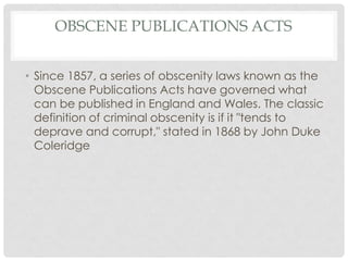 OBSCENE PUBLICATIONS ACTS
• Since 1857, a series of obscenity laws known as the
Obscene Publications Acts have governed what
can be published in England and Wales. The classic
definition of criminal obscenity is if it "tends to
deprave and corrupt," stated in 1868 by John Duke
Coleridge
 