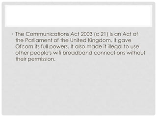 • The Communications Act 2003 (c 21) is an Act of
the Parliament of the United Kingdom. It gave
Ofcom its full powers. It also made it illegal to use
other people's wifi broadband connections without
their permission.
 