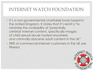 INTERNET WATCH FOUNDATION
• It’s a non-governmental charitable body based in
the United Kingdom. It states that it’s remit is "to
minimise the availability of 'potentially
criminal' Internet content, specifically images
of child sexual abuse hosted anywhere,
and criminally obscene adult content in the UK”
• 98% of commercial Internet customers in the UK are
filtered.
 