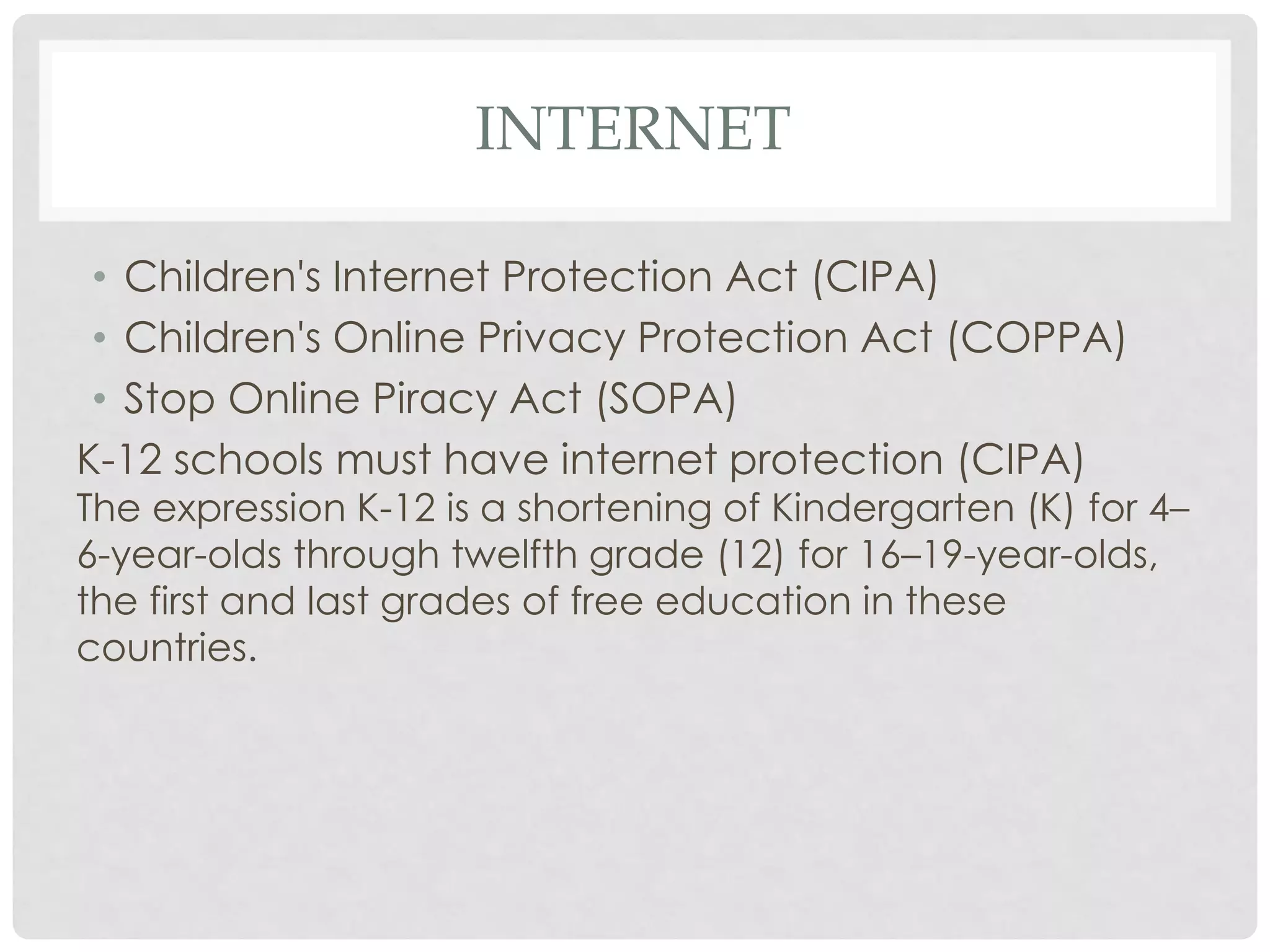 INTERNET
• Children's Internet Protection Act (CIPA)
• Children's Online Privacy Protection Act (COPPA)
• Stop Online Piracy Act (SOPA)
K-12 schools must have internet protection (CIPA)
The expression K-12 is a shortening of Kindergarten (K) for 4–
6-year-olds through twelfth grade (12) for 16–19-year-olds,
the first and last grades of free education in these
countries.
 