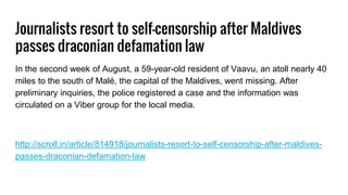 Journalists resort to self-censorship after Maldives
passes draconian defamation law
In the second week of August, a 59-year-old resident of Vaavu, an atoll nearly 40
miles to the south of Malé, the capital of the Maldives, went missing. After
preliminary inquiries, the police registered a case and the information was
circulated on a Viber group for the local media.
http://scroll.in/article/814918/journalists-resort-to-self-censorship-after-maldives-
passes-draconian-defamation-law
 
