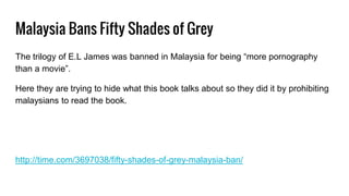 Malaysia Bans Fifty Shades of Grey
The trilogy of E.L James was banned in Malaysia for being “more pornography
than a movie”.
Here they are trying to hide what this book talks about so they did it by prohibiting
malaysians to read the book.
http://time.com/3697038/fifty-shades-of-grey-malaysia-ban/
 