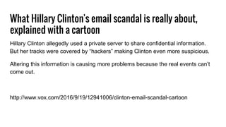 What Hillary Clinton's email scandal is really about,
explained with a cartoon
Hillary Clinton allegedly used a private server to share confidential information.
But her tracks were covered by “hackers” making Clinton even more suspicious.
Altering this information is causing more problems because the real events can’t
come out.
http://www.vox.com/2016/9/19/12941006/clinton-email-scandal-cartoon
 