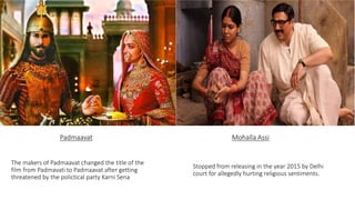 Padmaavat
The makers of Padmaavat changed the title of the
film from Padmavati to Padmaavat after getting
threatened by the polictical party Karni Sena
Mohalla Assi
Stopped from releasing in the year 2015 by Delhi
court for allegedly hurting religious sentiments.
 