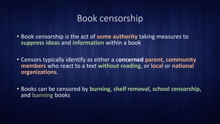 Book censorship
• Book censorship is the act of some authority taking measures to
suppress ideas and information within a book
• Censors typically identify as either a concerned parent, community
members who react to a text without reading, or local or national
organizations.
• Books can be censored by burning, shelf removal, school censorship,
and banning books
 