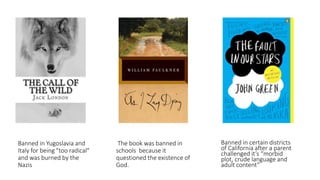 Banned in Yugoslavia and
Italy for being "too radical"
and was burned by the
Nazis
The book was banned in
schools because it
questioned the existence of
God.
Banned in certain districts
of California after a parent
challenged it’s “morbid
plot, crude language and
adult content”
 