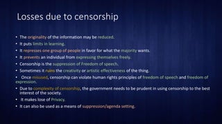Losses due to censorship
• The originality of the information may be reduced.
• It puts limits in learning.
• It represses one group of people in favor for what the majority wants.
• It prevents an individual from expressing themselves freely.
• Censorship is the suppression of Freedom of speech.
• Sometimes it ruins the creativity or artistic effectiveness of the thing.
• Once misused, censorship can violate human rights principles of freedom of speech and freedom of
expression.
• Due to complexity of censorship, the government needs to be prudent in using censorship to the best
interest of the society.
• It makes lose of Privacy.
• It can also be used as a means of suppression/agenda setting.
 