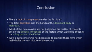 Conclusion
• There is lack of transparency under the Act itself.
• The total discretion is in the hands of the dominant body or
individual.
• Most of the time movies are not judged on the matter of contents
but on the political influences or the factors which would be affecting
the ruling party at the Centre.
• Now a days censorship has been used to prohibit those films which
really holds the real picture of the society.
 