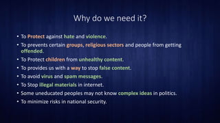 Why do we need it?
• To Protect against hate and violence.
• To prevents certain groups, religious sectors and people from getting
offended.
• To Protect children from unhealthy content.
• To provides us with a way to stop false content.
• To avoid virus and spam messages.
• To Stop illegal materials in internet.
• Some uneducated peoples may not know complex ideas in politics.
• To minimize risks in national security.
 