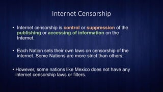 Internet Censorship
• Internet censorship is control or suppression of the
publishing or accessing of information on the
Internet.
• Each Nation sets their own laws on censorship of the
internet. Some Nations are more strict than others.
• However, some nations like Mexico does not have any
internet censorship laws or filters.
 