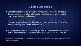 Cinema Censorship
• Cinema Censorship is the process of previewing a film and it includes a
decision either not to allow it for public viewing or to allow it for public
viewing with certain modification.
• Films can be publicly exhibited in India only after they are certified by the
Board, including films shown on television.
• With implementation of Cinematograph Act 1927,Indian censor board was
unified and reconstituted, as central Board of Film censor in 15 Jan 1952
(CBFC India is considered to be one of the most powerful film censor boards in the world due to its strict
ways of functioning.)
 