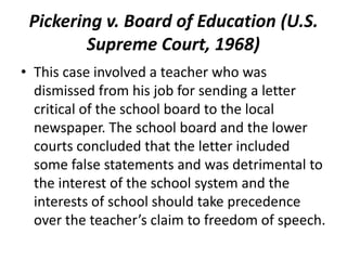 Pickering v. Board of Education (U.S.
        Supreme Court, 1968)
• This case involved a teacher who was
  dismissed from his job for sending a letter
  critical of the school board to the local
  newspaper. The school board and the lower
  courts concluded that the letter included
  some false statements and was detrimental to
  the interest of the school system and the
  interests of school should take precedence
  over the teacher’s claim to freedom of speech.
 