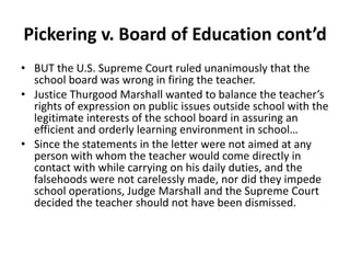 Pickering v. Board of Education cont’d
• BUT the U.S. Supreme Court ruled unanimously that the
  school board was wrong in firing the teacher.
• Justice Thurgood Marshall wanted to balance the teacher’s
  rights of expression on public issues outside school with the
  legitimate interests of the school board in assuring an
  efficient and orderly learning environment in school…
• Since the statements in the letter were not aimed at any
  person with whom the teacher would come directly in
  contact with while carrying on his daily duties, and the
  falsehoods were not carelessly made, nor did they impede
  school operations, Judge Marshall and the Supreme Court
  decided the teacher should not have been dismissed.
 