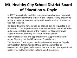 Mt. Healthy City School District Board
        of Education v. Doyle
• In 1977, a marginally qualified teacher on a probationary contract
  made negative comments critical of the school’s faculty dress code
  policy on a phone in conversation with a radio station. His contract
  was not renewed.
• He doesn’t have to have notice or hearing but he requested a list
  of reasons . The Superintendent then mailed him a memo with the
  radio incident listed as one of the reasons for his nonrenewal.
  Doyle then sued, claiming retaliation for free speech.
• Both the federal trial and appellate courts supported his claim
  under Pickering but the US Supreme Court did not.
• The Supreme Court argued that based on other negative “legally
  permissable” items listed and thoroughly documented on
  evaluations of Doyle’s performance that the district was upheld and
  not in error in their decision to terminate his contract.
 