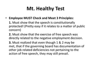 Mt. Healthy Test
• Employee MUST Check and Meet 3 Principles:
  1. Must show that the speech is constitutionally
  protected! (Pretty easy if it relates to a matter of public
  concern)
  2. Must show that the exercise of free speech was
  directly related to the negative employment decision.
  3. Must realized that even though 1 & 2 may be
  met, that if the governing board has documentation of
  other job related deficiencies not pertaining to the
  action of free speech, they may still prevail.
 