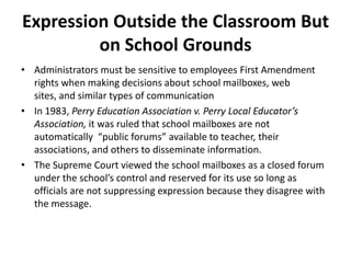 Expression Outside the Classroom But
         on School Grounds
• Administrators must be sensitive to employees First Amendment
  rights when making decisions about school mailboxes, web
  sites, and similar types of communication
• In 1983, Perry Education Association v. Perry Local Educator’s
  Association, it was ruled that school mailboxes are not
  automatically “public forums” available to teacher, their
  associations, and others to disseminate information.
• The Supreme Court viewed the school mailboxes as a closed forum
  under the school’s control and reserved for its use so long as
  officials are not suppressing expression because they disagree with
  the message.
 