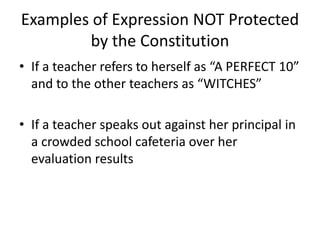 Examples of Expression NOT Protected
        by the Constitution
• If a teacher refers to herself as “A PERFECT 10”
  and to the other teachers as “WITCHES”

• If a teacher speaks out against her principal in
  a crowded school cafeteria over her
  evaluation results
 