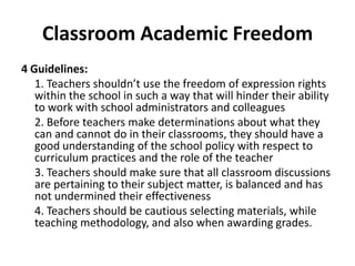 Classroom Academic Freedom
4 Guidelines:
   1. Teachers shouldn’t use the freedom of expression rights
   within the school in such a way that will hinder their ability
   to work with school administrators and colleagues
   2. Before teachers make determinations about what they
   can and cannot do in their classrooms, they should have a
   good understanding of the school policy with respect to
   curriculum practices and the role of the teacher
   3. Teachers should make sure that all classroom discussions
   are pertaining to their subject matter, is balanced and has
   not undermined their effectiveness
   4. Teachers should be cautious selecting materials, while
   teaching methodology, and also when awarding grades.
 