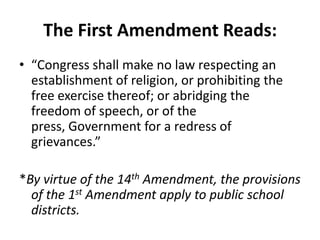 The First Amendment Reads:
• “Congress shall make no law respecting an
  establishment of religion, or prohibiting the
  free exercise thereof; or abridging the
  freedom of speech, or of the
  press, Government for a redress of
  grievances.”

*By virtue of the 14th Amendment, the provisions
  of the 1st Amendment apply to public school
  districts.
 