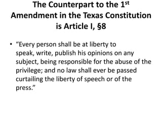 The Counterpart to the 1st
Amendment in the Texas Constitution
          is Article I, §8
• “Every person shall be at liberty to
  speak, write, publish his opinions on any
  subject, being responsible for the abuse of the
  privilege; and no law shall ever be passed
  curtailing the liberty of speech or of the
  press.”
 