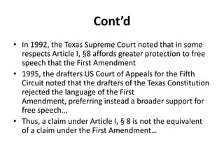 Cont’d
• In 1992, the Texas Supreme Court noted that in some
  respects Article I, §8 affords greater protection to free
  speech that the First Amendment
• 1995, the drafters US Court of Appeals for the Fifth
  Circuit noted that the drafters of the Texas Constitution
  rejected the language of the First
  Amendment, preferring instead a broader support for
  free speech…
• Thus, a claim under Article I, § 8 is not the equivalent
  of a claim under the First Amendment…
 
