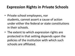 Expression Rights in Private Schools
• Private school employees, nor
  students, cannot assert a cause of action
  under either the federal or state constitutions
  in their schools.
• The extent to which expression rights are
  protected in that setting depends upon the
  policies of the institution with which such
  schools are affiliated.
 