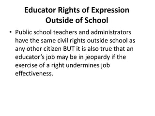 Educator Rights of Expression
          Outside of School
• Public school teachers and administrators
  have the same civil rights outside school as
  any other citizen BUT it is also true that an
  educator’s job may be in jeopardy if the
  exercise of a right undermines job
  effectiveness.
 