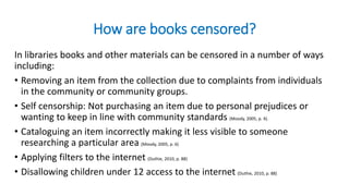 How are books censored?
In libraries books and other materials can be censored in a number of ways
including:
• Removing an item from the collection due to complaints from individuals
in the community or community groups.
• Self censorship: Not purchasing an item due to personal prejudices or
wanting to keep in line with community standards (Moody, 2005, p. 4).
• Cataloguing an item incorrectly making it less visible to someone
researching a particular area (Moody, 2005, p. 6)
• Applying filters to the internet (Duthie, 2010, p. 88)
• Disallowing children under 12 access to the internet (Duthie, 2010, p. 88)
 