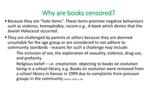 Why are books censored?
 Because they are “hate items”. These items promote negative behaviours
such as violence, homophobia, racism e.g.. A book which denies that the
Jewish Holocaust occurred.
 They are challenged by parents or others because they are deemed
unsuitable for the age group or are considered to not adhere to
community standards - reasons for such a challenge may include:
The inclusion of sex, the exploration of sexuality, violence, drug use,
and profanity.
Religious belief – i.e. creationists objecting to books on evolution
being in a school library, e.g. Books on evolution were removed from
a school library in Kansas in 1999 due to complaints from pressure
groups in the community (Duthie, 2010, p. 91)
 