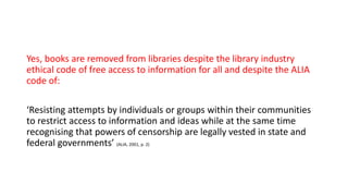 Yes, books are removed from libraries despite the library industry
ethical code of free access to information for all and despite the ALIA
code of:
‘Resisting attempts by individuals or groups within their communities
to restrict access to information and ideas while at the same time
recognising that powers of censorship are legally vested in state and
federal governments’ (ALIA, 2001, p. 2)
 