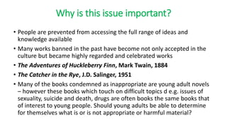 Why is this issue important?
• People are prevented from accessing the full range of ideas and
knowledge available
• Many works banned in the past have become not only accepted in the
culture but became highly regarded and celebrated works
• The Adventures of Huckleberry Finn, Mark Twain, 1884
• The Catcher in the Rye, J.D. Salinger, 1951
• Many of the books condemned as inappropriate are young adult novels
– however these books which touch on difficult topics d e.g. issues of
sexuality, suicide and death, drugs are often books the same books that
of interest to young people. Should young adults be able to determine
for themselves what is or is not appropriate or harmful material?
 