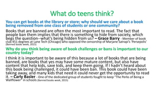 What do teens think?
You can get books at the library or store; why should we care about a book
being removed from one class of students or one community?
Books that are banned are often the most important to read. The fact that
people ban them implies that there is something to hide from society, which
begs the question--what’s being hidden from us? – Grace Barry - Member of book
club 451 degrees at Lane Tech (Chicago) who opposed the censorship of Marjane Satrapi’s 'Persepolis‘
(Banned books week, 2015)
Why do you think being aware of book challenges or bans is important to our
country today?
I think it is important to be aware of this because a lot of books that are being
banned, are books that yes may have some mature content, but also have
content that help kids, save kids, and keep them going. If I hadn’t heard about
this book being challenged, it could have been ban. This book could have been
taking away, and many kids that need it could never get the opportunity to read
it. – Carly Basler - One of the dedicated group of students fought to keep "The Perks of Being a
Wallflower" in schools (Banned books week, 2015)
 